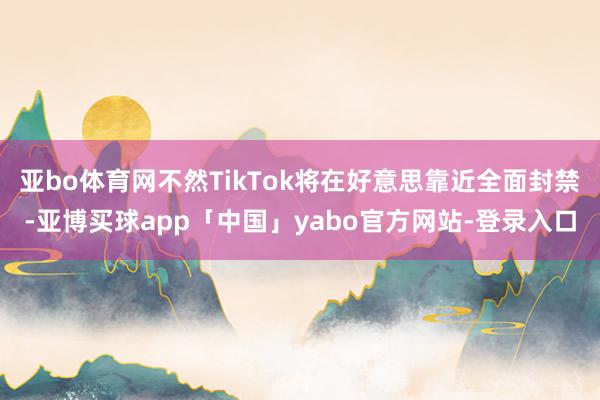 亚bo体育网不然TikTok将在好意思靠近全面封禁-亚博买球app「中国」yabo官方网站-登录入口