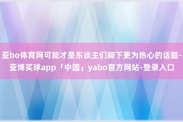 亚bo体育网可能才是东谈主们脚下更为热心的话题-亚博买球app「中国」yabo官方网站-登录入口
