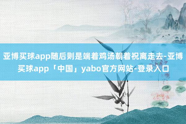 亚博买球app随后则是端着鸡汤朝着祝离走去-亚博买球app「中国」yabo官方网站-登录入口