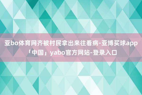 亚bo体育网齐被村民拿出来往看病-亚博买球app「中国」yabo官方网站-登录入口