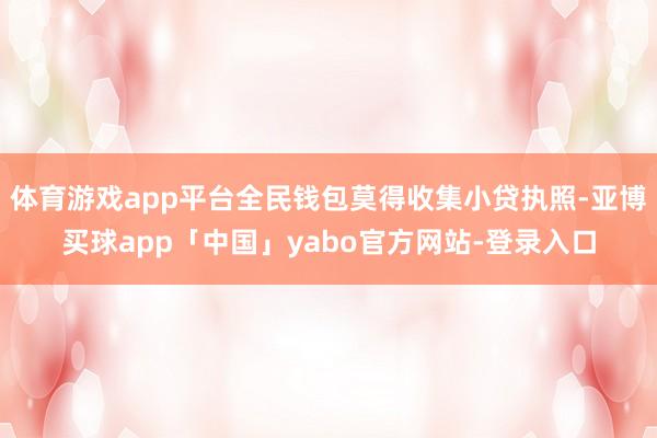 体育游戏app平台全民钱包莫得收集小贷执照-亚博买球app「中国」yabo官方网站-登录入口