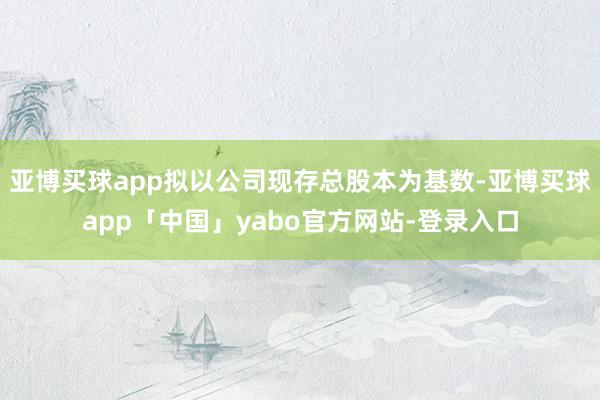 亚博买球app拟以公司现存总股本为基数-亚博买球app「中国」yabo官方网站-登录入口