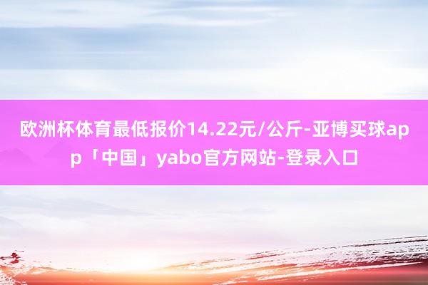 欧洲杯体育最低报价14.22元/公斤-亚博买球app「中国」yabo官方网站-登录入口