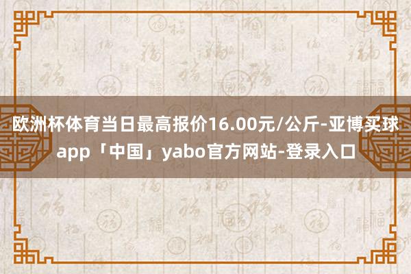 欧洲杯体育当日最高报价16.00元/公斤-亚博买球app「中国」yabo官方网站-登录入口