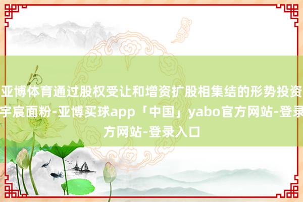 亚博体育通过股权受让和增资扩股相集结的形势投资控股宇宸面粉-亚博买球app「中国」yabo官方网站-登录入口