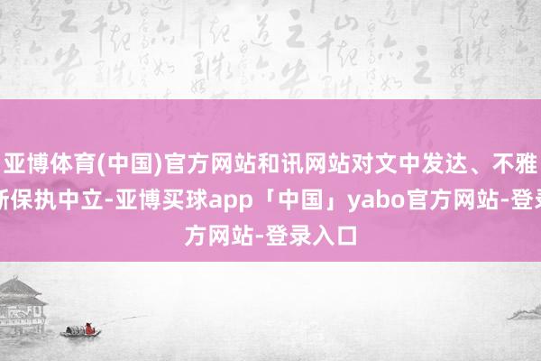 亚博体育(中国)官方网站和讯网站对文中发达、不雅点判断保执中立-亚博买球app「中国」yabo官方网站-登录入口