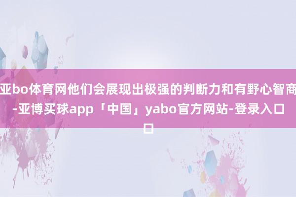 亚bo体育网他们会展现出极强的判断力和有野心智商-亚博买球app「中国」yabo官方网站-登录入口