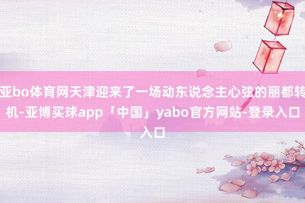 亚bo体育网天津迎来了一场动东说念主心弦的丽都转机-亚博买球app「中国」yabo官方网站-登录入口