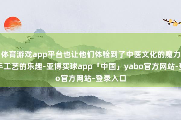 体育游戏app平台也让他们体验到了中医文化的魔力和传统手工艺的乐趣-亚博买球app「中国」yabo官方网站-登录入口