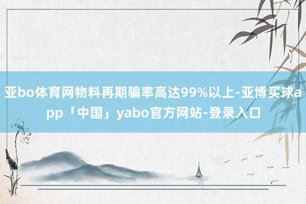 亚bo体育网物料再期骗率高达99%以上-亚博买球app「中国」yabo官方网站-登录入口