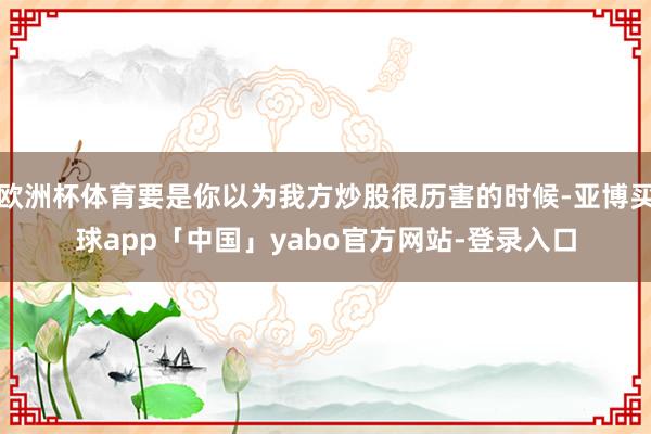 欧洲杯体育要是你以为我方炒股很历害的时候-亚博买球app「中国」yabo官方网站-登录入口