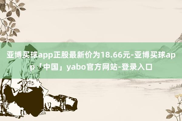 亚博买球app正股最新价为18.66元-亚博买球app「中国」yabo官方网站-登录入口