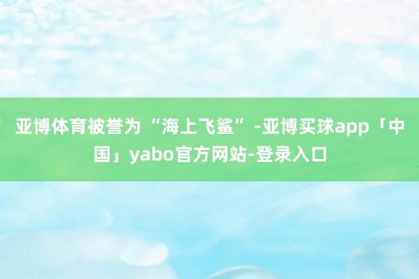 亚博体育被誉为 “海上飞鲨” -亚博买球app「中国」yabo官方网站-登录入口