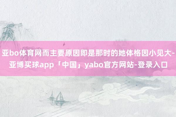 亚bo体育网而主要原因即是那时的她体格因小见大-亚博买球app「中国」yabo官方网站-登录入口