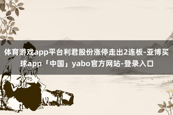 体育游戏app平台利君股份涨停走出2连板-亚博买球app「中国」yabo官方网站-登录入口