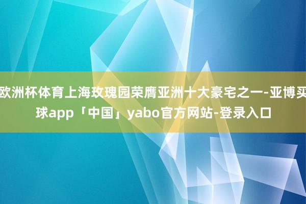欧洲杯体育上海玫瑰园荣膺亚洲十大豪宅之一-亚博买球app「中国」yabo官方网站-登录入口