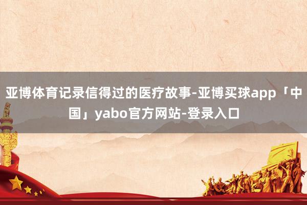 亚博体育记录信得过的医疗故事-亚博买球app「中国」yabo官方网站-登录入口