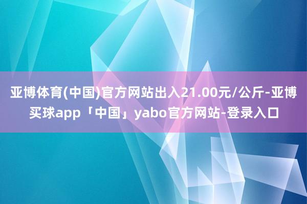 亚博体育(中国)官方网站出入21.00元/公斤-亚博买球app「中国」yabo官方网站-登录入口