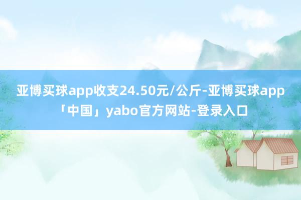 亚博买球app收支24.50元/公斤-亚博买球app「中国」yabo官方网站-登录入口