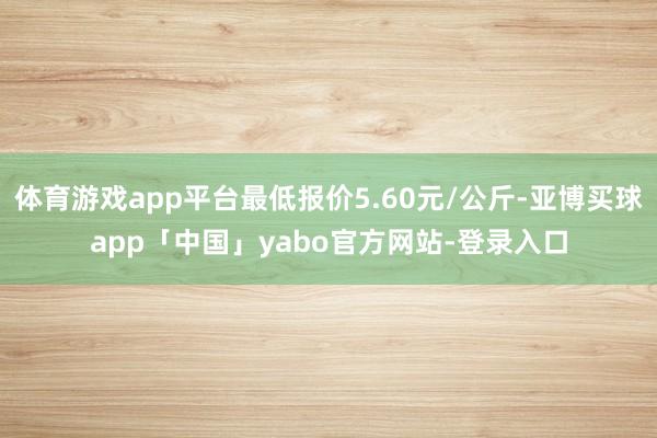 体育游戏app平台最低报价5.60元/公斤-亚博买球app「中国」yabo官方网站-登录入口