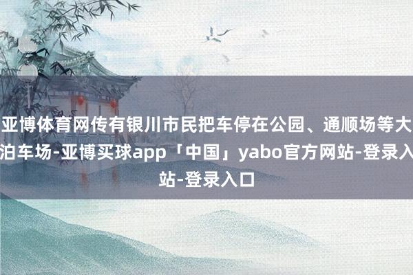 亚博体育网传有银川市民把车停在公园、通顺场等大型泊车场-亚博买球app「中国」yabo官方网站-登录入口