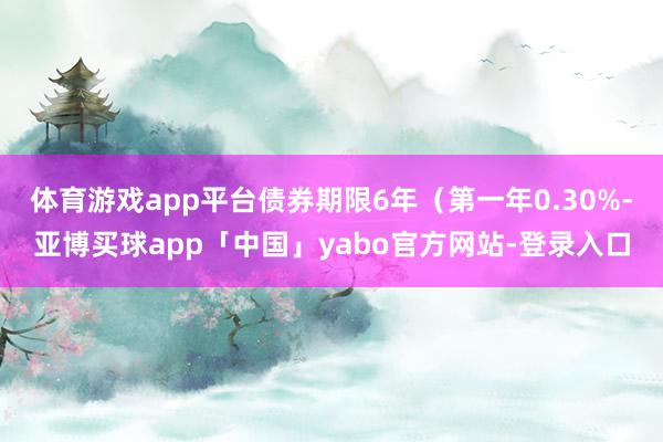 体育游戏app平台债券期限6年（第一年0.30%-亚博买球app「中国」yabo官方网站-登录入口
