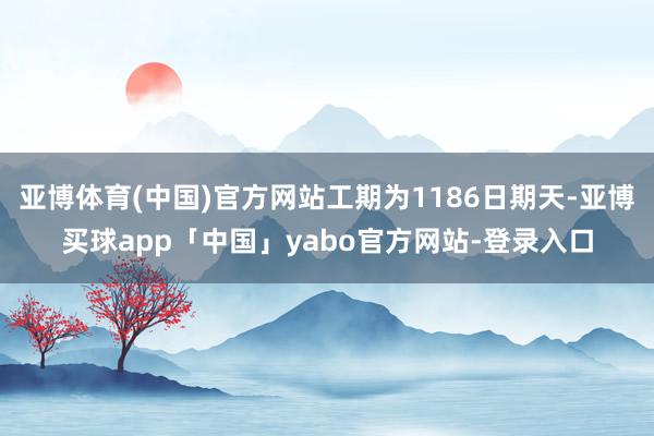 亚博体育(中国)官方网站工期为1186日期天-亚博买球app「中国」yabo官方网站-登录入口