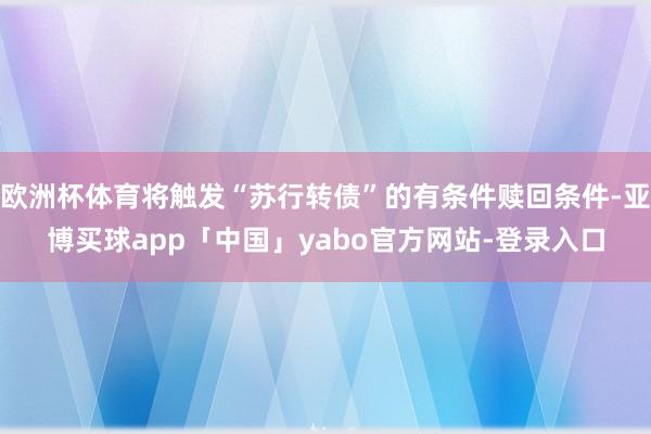 欧洲杯体育将触发“苏行转债”的有条件赎回条件-亚博买球app「中国」yabo官方网站-登录入口