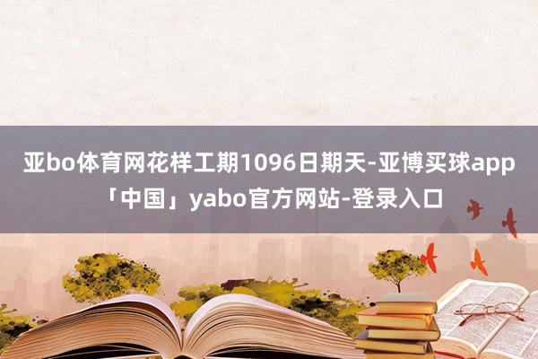 亚bo体育网花样工期1096日期天-亚博买球app「中国」yabo官方网站-登录入口