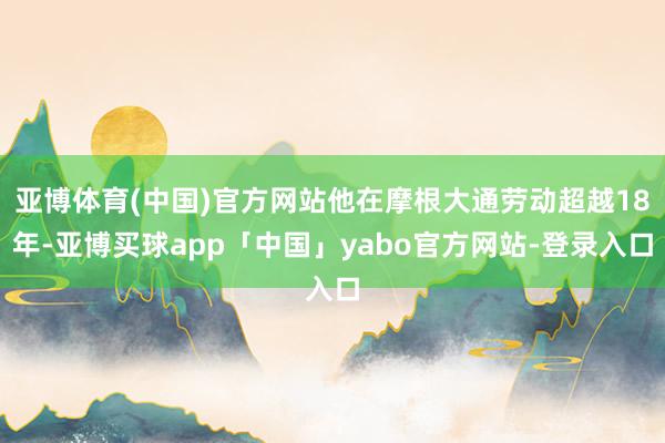 亚博体育(中国)官方网站他在摩根大通劳动超越18年-亚博买球app「中国」yabo官方网站-登录入口