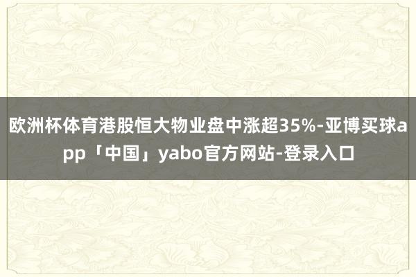 欧洲杯体育港股恒大物业盘中涨超35%-亚博买球app「中国」yabo官方网站-登录入口