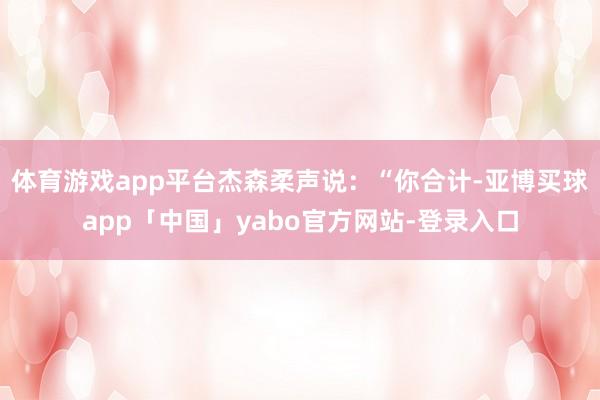体育游戏app平台杰森柔声说：“你合计-亚博买球app「中国」yabo官方网站-登录入口
