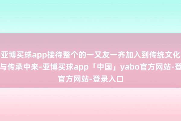 亚博买球app接待整个的一又友一齐加入到传统文化的保护与传承中来-亚博买球app「中国」yabo官方网站-登录入口