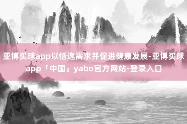 亚博买球app以恬逸需求并促进健康发展-亚博买球app「中国」yabo官方网站-登录入口