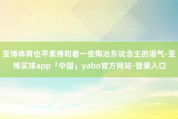 亚博体育也平素搀和着一些陶冶东说念主的语气-亚博买球app「中国」yabo官方网站-登录入口
