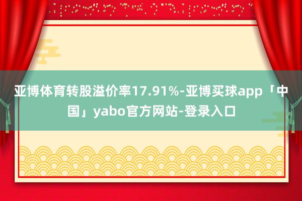 亚博体育转股溢价率17.91%-亚博买球app「中国」yabo官方网站-登录入口