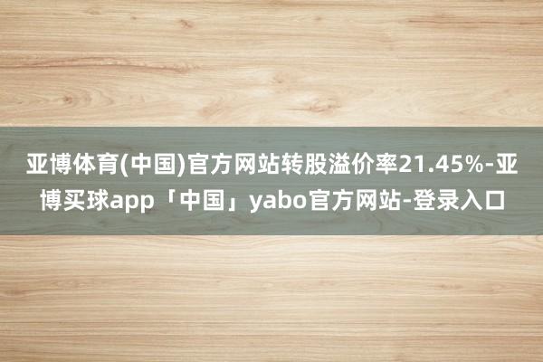 亚博体育(中国)官方网站转股溢价率21.45%-亚博买球app「中国」yabo官方网站-登录入口