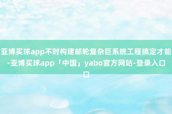 亚博买球app不时构建邮轮复杂巨系统工程搞定才能-亚博买球app「中国」yabo官方网站-登录入口