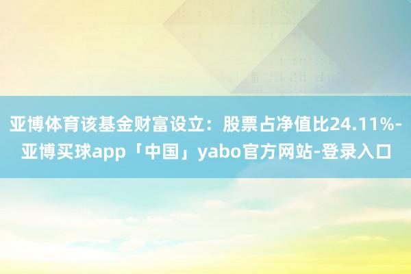 亚博体育该基金财富设立:股票占净值比24.11%-亚博买球app「中国」yabo官方网站-登录入口