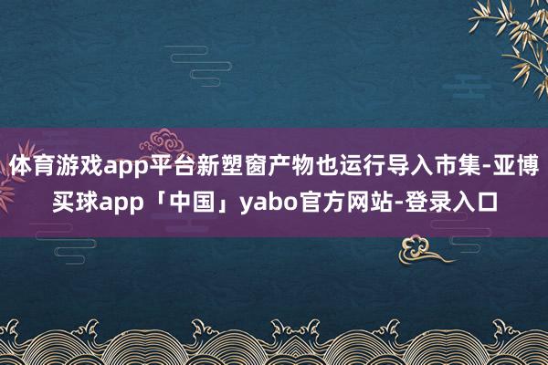 体育游戏app平台新塑窗产物也运行导入市集-亚博买球app「中国」yabo官方网站-登录入口