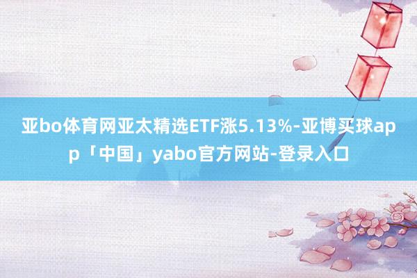 亚bo体育网亚太精选ETF涨5.13%-亚博买球app「中国」yabo官方网站-登录入口