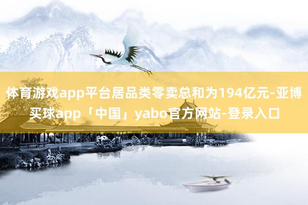 体育游戏app平台居品类零卖总和为194亿元-亚博买球app「中国」yabo官方网站-登录入口