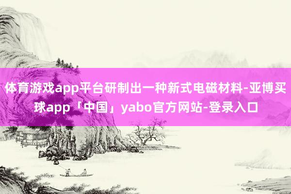 体育游戏app平台研制出一种新式电磁材料-亚博买球app「中国」yabo官方网站-登录入口