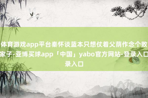 体育游戏app平台秦怀谈蓝本只想仗着父荫作念个败家子-亚博买球app「中国」yabo官方网站-登录入口