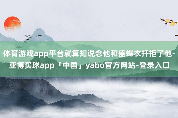 体育游戏app平台就算知说念他和盛蝶衣扞拒了他-亚博买球app「中国」yabo官方网站-登录入口