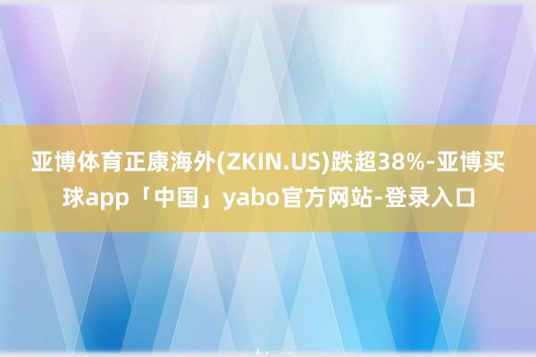 亚博体育正康海外(ZKIN.US)跌超38%-亚博买球app「中国」yabo官方网站-登录入口