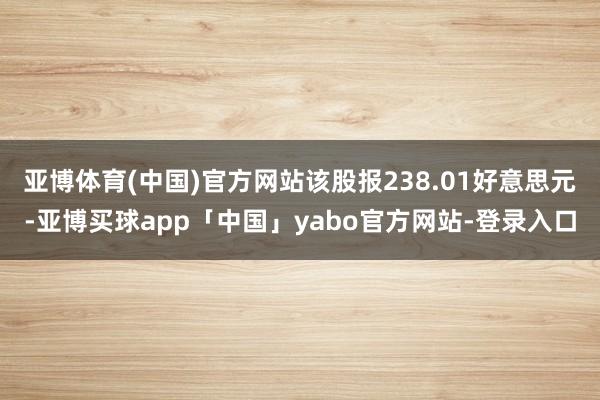 亚博体育(中国)官方网站该股报238.01好意思元-亚博买球app「中国」yabo官方网站-登录入口