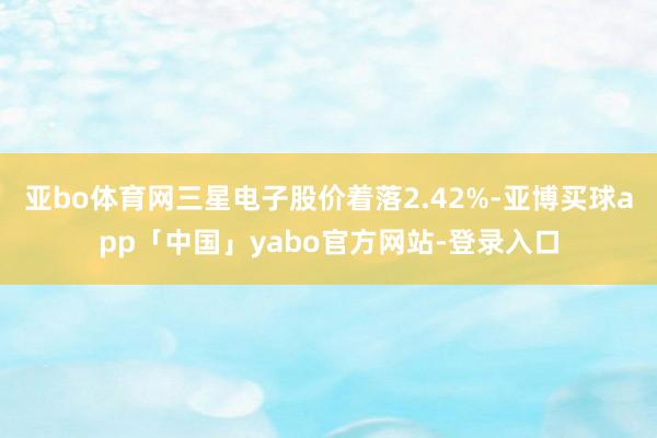 亚bo体育网三星电子股价着落2.42%-亚博买球app「中国」yabo官方网站-登录入口