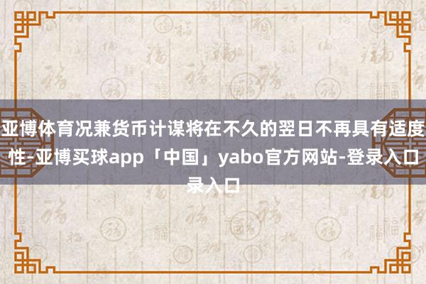 亚博体育况兼货币计谋将在不久的翌日不再具有适度性-亚博买球app「中国」yabo官方网站-登录入口