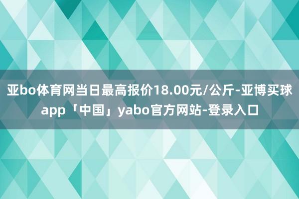 亚bo体育网当日最高报价18.00元/公斤-亚博买球app「中国」yabo官方网站-登录入口